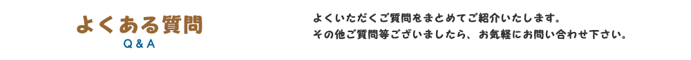 よくある質問｜よくいただくご質問をまとめてご紹介いたします。その他ご質問等ございましたら、お気軽にお問い合わせ下さい。