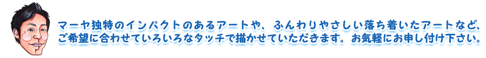 マーヤ独特のインパクトのあるアートや、ふんわりやさしい落ち着いたアートなど、ご希望に合わせていろいろなタッチで描かせていただきます。お気軽にお申し付け下さい。